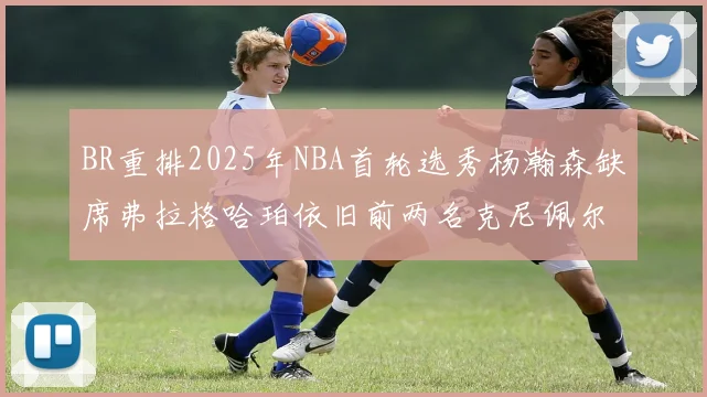 BR重排2025年NBA首轮选秀杨瀚森缺席弗拉格哈珀依旧前两名克尼佩尔锁定探花位