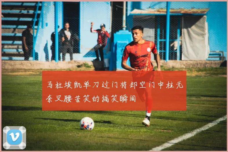 马杜埃凯单刀过门将却空门中柱无奈叉腰苦笑的搞笑瞬间