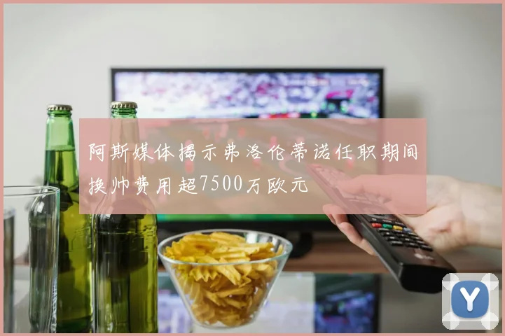 阿斯媒体揭示弗洛伦蒂诺任职期间换帅费用超7500万欧元