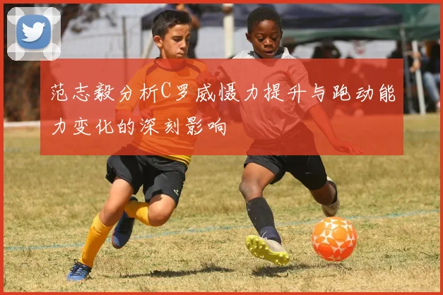 范志毅分析C罗威慑力提升与跑动能力变化的深刻影响