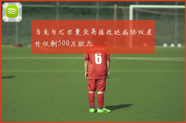 马竞与尤尔曼交易接近达成协议差价仅剩500万欧元