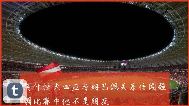 阿什拉夫回应与姆巴佩关系传闻强调比赛中他不是朋友