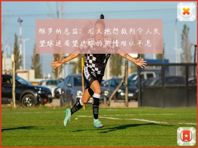 维罗纳总监：尤文抱怨裁判令人失望球迷渴望进球的热情难以平息