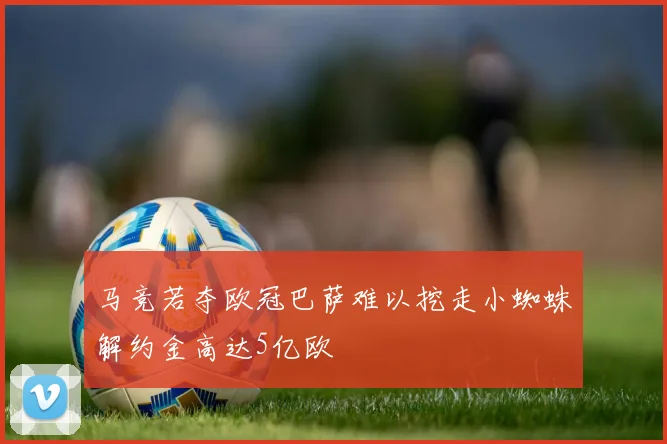 马竞若夺欧冠巴萨难以挖走小蜘蛛解约金高达5亿欧