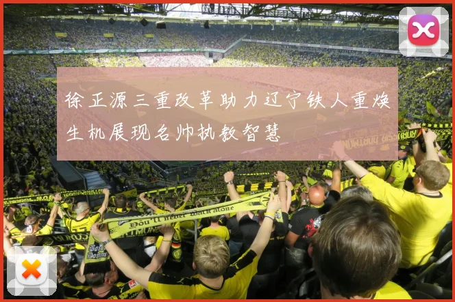 徐正源三重改革助力辽宁铁人重焕生机展现名帅执教智慧