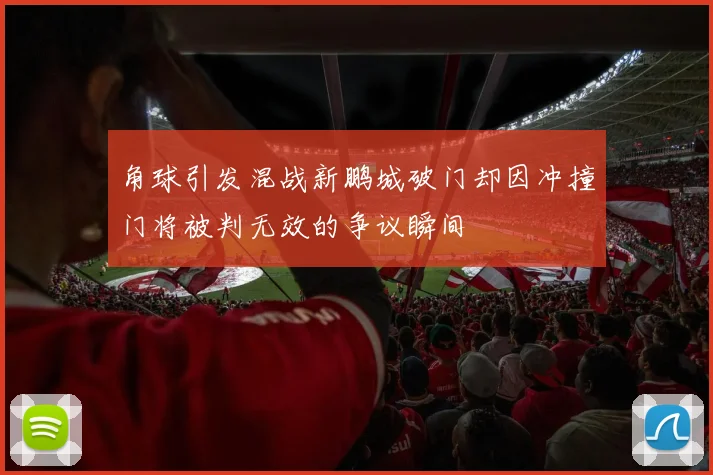 角球引发混战新鹏城破门却因冲撞门将被判无效的争议瞬间