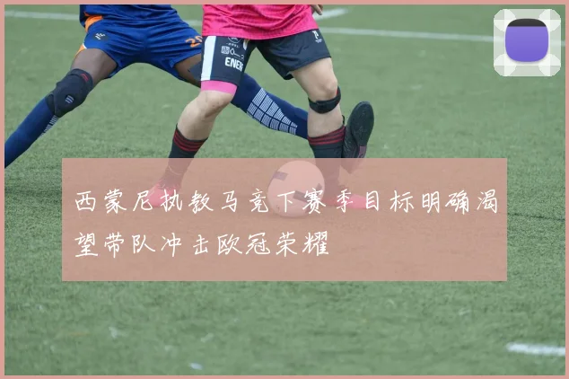西蒙尼执教马竞下赛季目标明确渴望带队冲击欧冠荣耀