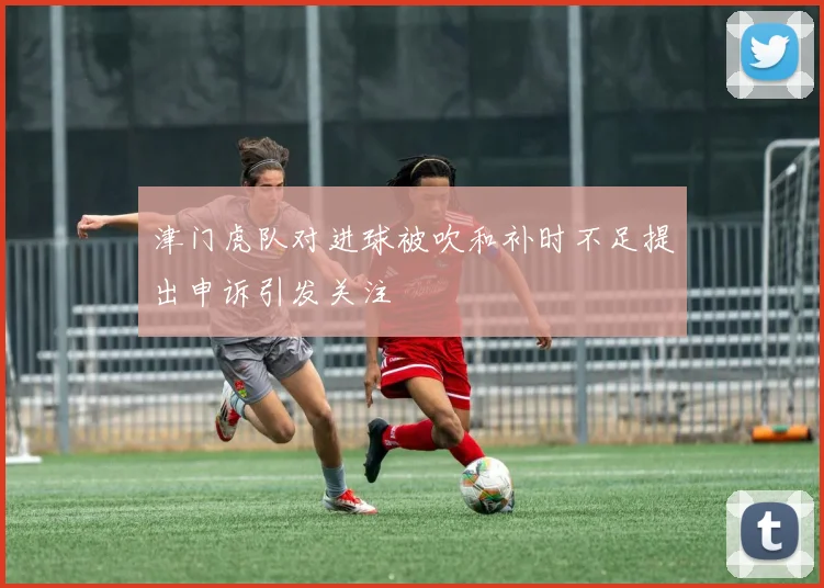 津门虎队对进球被吹和补时不足提出申诉引发关注