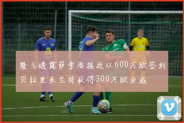 隆戈透露萨索洛接近以600万欧签利贝拉里米兰将获得300万欧分成