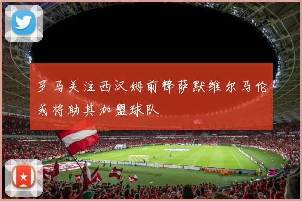 罗马关注西汉姆前锋萨默维尔马伦或将助其加盟球队