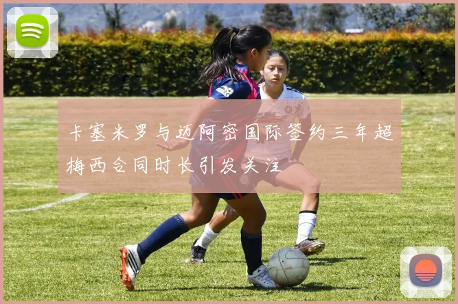 卡塞米罗与迈阿密国际签约三年超梅西合同时长引发关注