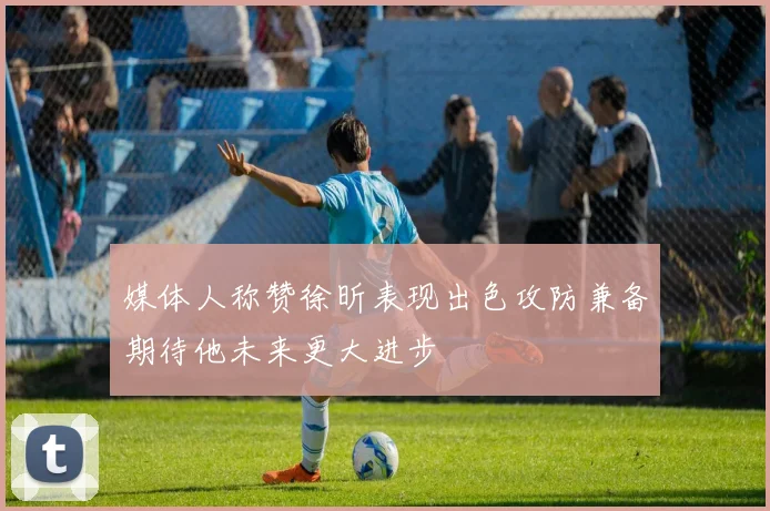 媒体人称赞徐昕表现出色攻防兼备期待他未来更大进步