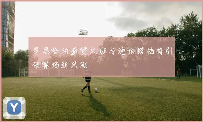 罗恩哈珀盛赞文班与迪伦搭档将引领赛场新风潮