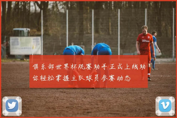 俱乐部世界杯观赛助手正式上线助你轻松掌握主队球员参赛动态
