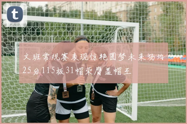 文班常规赛表现惊艳圆梦未来场均25分115板31帽荣膺盖帽王