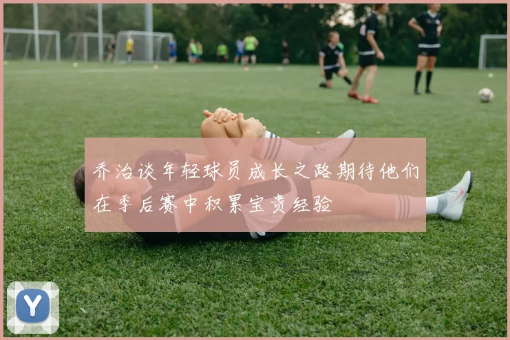 乔治谈年轻球员成长之路期待他们在季后赛中积累宝贵经验