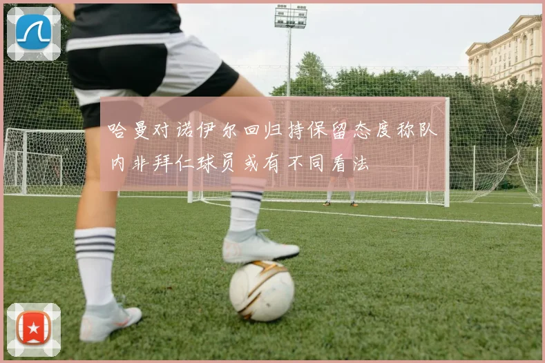 哈曼对诺伊尔回归持保留态度称队内非拜仁球员或有不同看法