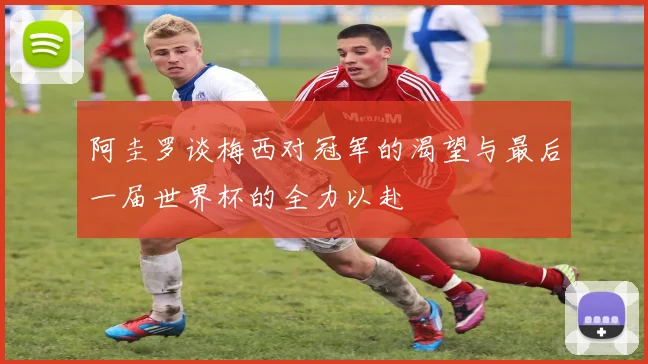 阿圭罗谈梅西对冠军的渴望与最后一届世界杯的全力以赴