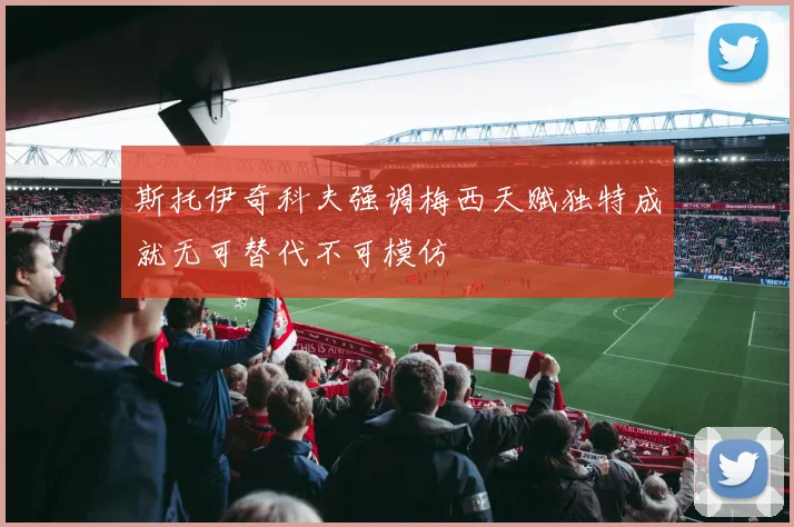 斯托伊奇科夫强调梅西天赋独特成就无可替代不可模仿