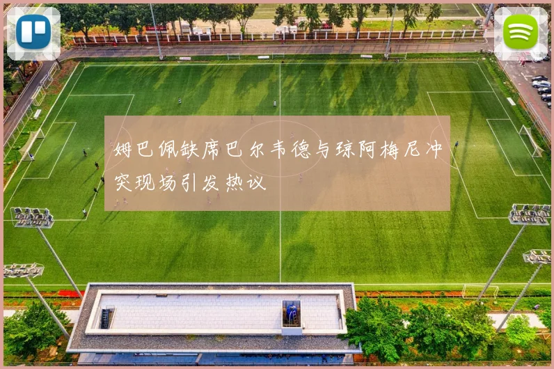 姆巴佩缺席巴尔韦德与琼阿梅尼冲突现场引发热议