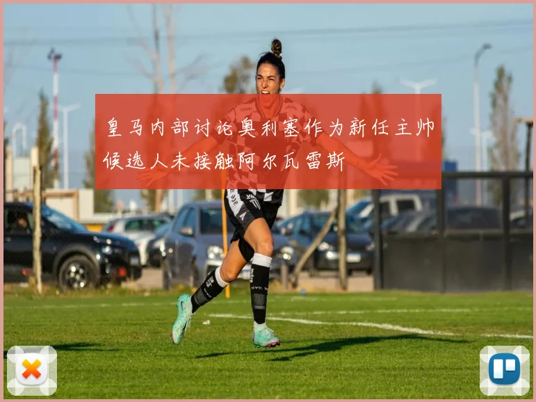 皇马内部讨论奥利塞作为新任主帅候选人未接触阿尔瓦雷斯