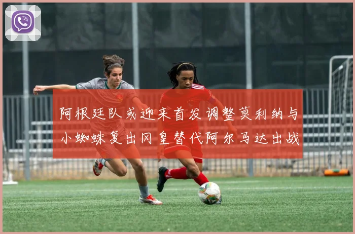 阿根廷队或迎来首发调整莫利纳与小蜘蛛复出冈皇替代阿尔马达出战