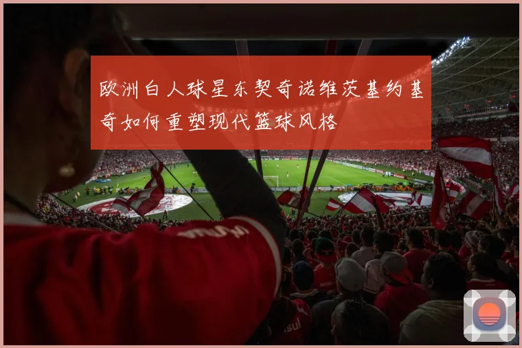 欧洲白人球星东契奇诺维茨基约基奇如何重塑现代篮球风格