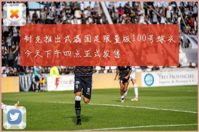 耐克推出武磊国足限量版100号球衣今天下午四点正式发售