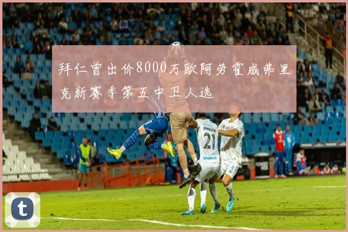拜仁曾出价8000万欧阿劳霍成弗里克新赛季第五中卫人选