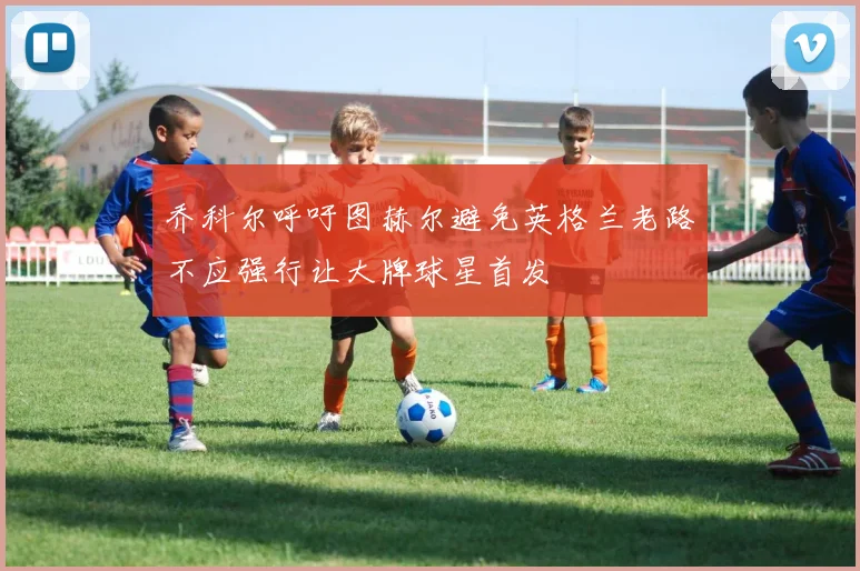 乔科尔呼吁图赫尔避免英格兰老路不应强行让大牌球星首发