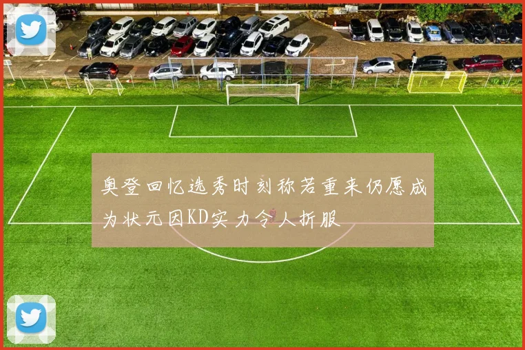 奥登回忆选秀时刻称若重来仍愿成为状元因KD实力令人折服