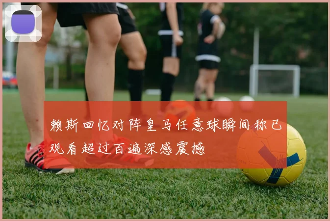 赖斯回忆对阵皇马任意球瞬间称已观看超过百遍深感震撼